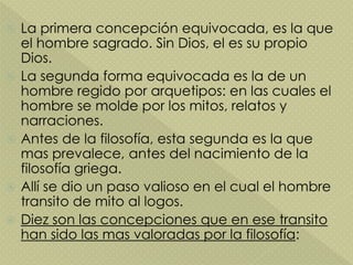  La primera concepción equivocada, es la que
el hombre sagrado. Sin Dios, el es su propio
Dios.
 La segunda forma equivocada es la de un
hombre regido por arquetipos: en las cuales el
hombre se molde por los mitos, relatos y
narraciones.
 Antes de la filosofía, esta segunda es la que
mas prevalece, antes del nacimiento de la
filosofía griega.
 Allí se dio un paso valioso en el cual el hombre
transito de mito al logos.
 Diez son las concepciones que en ese transito
han sido las mas valoradas por la filosofía:
 