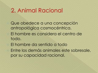  Que obedece a una concepción
antropológica cosmocéntrica.
 El hombre es considera el centro de
todo.
 El hombre da sentido a todo
 Entre los demás animales este sobresale,
por su capacidad racional.
 