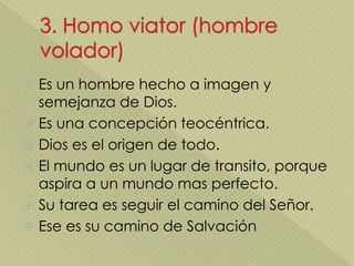  Es un hombre hecho a imagen y
semejanza de Dios.
 Es una concepción teocéntrica.
 Dios es el origen de todo.
 El mundo es un lugar de transito, porque
aspira a un mundo mas perfecto.
 Su tarea es seguir el camino del Señor.
 Ese es su camino de Salvación
 
