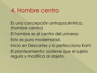  Es una concepción antropocéntrica.
(hombre centro)
 El hombre es el centro del universo
 Esto es pura modernidad.
 Inicio en Descartes y lo perfecciono Kant
 El planteamiento: sostiene que el sujeto
regula y modifica al objeto.
 
