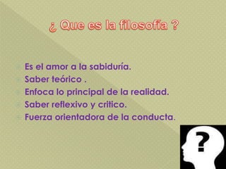  Es el amor a la sabiduría.
 Saber teórico .
 Enfoca lo principal de la realidad.
 Saber reflexivo y critico.
 Fuerza orientadora de la conducta.
 