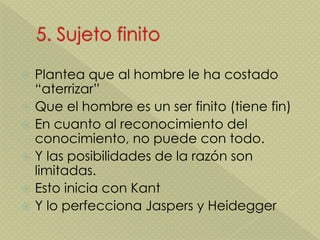 Plantea que al hombre le ha costado
“aterrizar”
 Que el hombre es un ser finito (tiene fin)
 En cuanto al reconocimiento del
conocimiento, no puede con todo.
 Y las posibilidades de la razón son
limitadas.
 Esto inicia con Kant
 Y lo perfecciona Jaspers y Heidegger
 