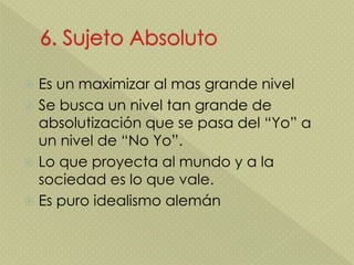  Es un maximizar al mas grande nivel
 Se busca un nivel tan grande de
absolutización que se pasa del “Yo” a
un nivel de “No Yo”.
 Lo que proyecta al mundo y a la
sociedad es lo que vale.
 Es puro idealismo alemán
 