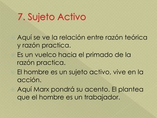  Aquí se ve la relación entre razón teórica
y razón practica.
 Es un vuelco hacia el primado de la
razón practica.
 El hombre es un sujeto activo, vive en la
acción.
 Aquí Marx pondrá su acento. El plantea
que el hombre es un trabajador.
 