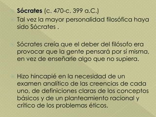  Sócrates (c. 470-c. 399 a.C.)
 Tal vez la mayor personalidad filosófica haya
sido Sócrates .
 Sócrates creía que el deber del filósofo era
provocar que la gente pensará por sí misma,
en vez de enseñarle algo que no supiera.
 Hizo hincapié en la necesidad de un
examen analítico de las creencias de cada
uno, de definiciones claras de los conceptos
básicos y de un planteamiento racional y
crítico de los problemas éticos.
 