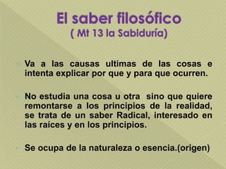  Va a las causas ultimas de las cosas e
intenta explicar por que y para que ocurren.
 No estudia una cosa u otra sino que quiere
remontarse a los principios de la realidad,
se trata de un saber Radical, interesado en
las raíces y en los principios.
 Se ocupa de la naturaleza o esencia.(origen)
 