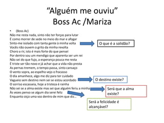 “Alguém me ouviu”
Boss Ac /Mariza
• (Boss Ac)
Não me resta nada, sinto não ter forças para lutar
É como morrer de sede no meio do mar e afogar
Sinto-me isolado com tanta gente à minha volta
Vocês não ouvem o grito da minha revolta
Choro a rir, isto é mais forte do que pensei
Por dentro sou um mendigo que aparenta ser um rei
Não sei do que fujo, a esperança pouca me resta
É triste ser tão novo e já achar que a vida não presta
As pernas tremem, o tempo passa, sinto cansaço
O vento sopra, ao espelho vejo o fracasso
O dia amanhece, algo me diz para ter cuidado
Vagueio sem destino nem sei se estou acordado
O sorriso escasseia, hoje a tristeza é rainha
Não sei se a alma existe mas sei que alguém feriu a minha
Às vezes penso se algum dia serei feliz
Enquanto oiço uma voz dentro de mim que diz…

O que é a solidão?

O destino existe?

Será que a alma
existe?

Será a felicidade é
alcançável?

 