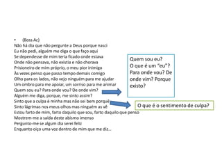 • (Boss Ac)
Não há dia que não pergunte a Deus porque nasci
Eu não pedi, alguém me diga o que faço aqui
Se dependesse de mim teria ficado onde estava
Quem sou eu?
Onde não pensava, não existia e não chorava
O que é um “eu”?
Prisioneiro de mim próprio, o meu pior inimigo
Para onde vou? De
Às vezes penso que passo tempo demais comigo
Olho para os lados, não vejo ninguém para me ajudar
onde vim? Porque
Um ombro para me apoiar, um sorriso para me animar
existo?
Quem sou eu? Para onde vou? De onde vim?
Alguém me diga, porque, me sinto assim?
Sinto que a culpa é minha mas não sei bem porquê
O que é o sentimento de culpa?
Sinto lágrimas nos meus olhos mas ninguém as vê
Estou farto de mim, farto daquilo que sou, farto daquilo que penso
Mostrem-me a saída deste abismo imenso
Pergunto-me se algum dia serei feliz
Enquanto oiço uma voz dentro de mim que me diz…

 