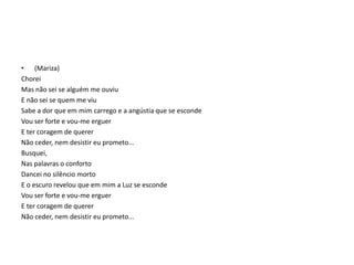 • (Mariza)
Chorei
Mas não sei se alguém me ouviu
E não sei se quem me viu
Sabe a dor que em mim carrego e a angústia que se esconde
Vou ser forte e vou-me erguer
E ter coragem de querer
Não ceder, nem desistir eu prometo...
Busquei,
Nas palavras o conforto
Dancei no silêncio morto
E o escuro revelou que em mim a Luz se esconde
Vou ser forte e vou-me erguer
E ter coragem de querer
Não ceder, nem desistir eu prometo...

 