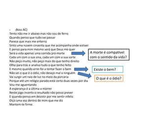 AC)
Tento não me ir abaixo mas não sou de ferro
Quando penso que tudo vai passar
Parece que mais me enterro
Sinto uma nuvem cinzenta que me acompanha onde estiver
E penso para mim mesmo será que Deus me quer
Será a vida apenas uma corrida prá morte
Cada um com a sua sina, cada um com a sua sorte
Não peço muito, não peço mais do que tenho direito
Olho para trás e analiso tudo o que tenho feito
E mesmo quando errei foi a tentar fazer o bem
Não sei o que é o ódio, não desejo mal a ninguém
Vai surgir um raio de luz no meio da porcaria
Porque até um relógio parado está certo duas vezes por dia
Vou-me aguentando
A esperança é a última a morrer
Neste jogo incerto o resultado não posso prever
E quando penso em desistir por me sentir infeliz
Oiço uma voz dentro de mim que me diz
Mantem-te firme.
•

(Boss

A morte é compatível
com o sentido da vida?
Existe o bem?
O que é o ódio?

 