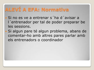 ALEVÍ A EFA: Normativa
 Si no es ve a entrenar s´ha d´avisar a
l´entrenador per tal de poder preparar be
les sessions.
 Si algun pare té algun problema, abans de
comentar-ho amb altres pares parlar amb
els entrenadors o coordinador
 