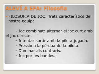 ALEVÍ A EFA: Filosofia
 FILOSOFIA DE JOC: Trets característics del
nostre equip:
- Joc combinat: alternar el joc curt amb
el joc directe.
- Intentar sortir amb la pilota jugada.
- Pressió a la pèrdua de la pilota.
- Dominar als contraris.
- Joc per les bandes.
 