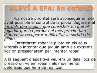 ALEVÍ A EFA: En defensa
-La nostra prioritat serà aconseguir el més
aviat possible el control de la pilota. Jugarem al
joc dels deu segons que consisteix en què el
jugador que ha perdut i el més pròxim han
d´intentar recuperar o dificultar la sortida de
pilota.
-Intentarem robar la pilota en els seus
laterals o intentar que juguin amb els extrems,
lloc on pressionarem per intentar robar.
A la següent diapositiva veurem un dels llocs de
pressió on volem robar i els moviments
defensius que hem de realitzar.
 