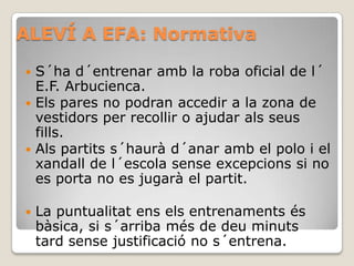 ALEVÍ A EFA: Normativa
 S´ha d´entrenar amb la roba oficial de l´
E.F. Arbucienca.
 Els pares no podran accedir a la zona de
vestidors per recollir o ajudar als seus
fills.
 Als partits s´haurà d´anar amb el polo i el
xandall de l´escola sense excepcions si no
es porta no es jugarà el partit.
 La puntualitat ens els entrenaments és
bàsica, si s´arriba més de deu minuts
tard sense justificació no s´entrena.
 