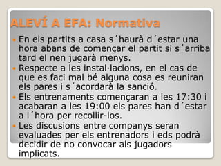 ALEVÍ A EFA: Normativa
 En els partits a casa s´haurà d´estar una
hora abans de començar el partit si s´arriba
tard el nen jugarà menys.
 Respecte a les instal·lacions, en el cas de
que es faci mal bé alguna cosa es reuniran
els pares i s´acordarà la sanció.
 Els entrenaments començaran a les 17:30 i
acabaran a les 19:00 els pares han d´estar
a l´hora per recollir-los.
 Les discusions entre companys seran
evaluades per els entrenadors i eds podrà
decidir de no convocar als jugadors
implicats.
 