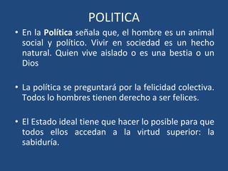 POLITICA
• En la Política señala que, el hombre es un animal
social y político. Vivir en sociedad es un hecho
natural. Quien vive aislado o es una bestia o un
Dios
• La política se preguntará por la felicidad colectiva.
Todos lo hombres tienen derecho a ser felices.
• El Estado ideal tiene que hacer lo posible para que
todos ellos accedan a la virtud superior: la
sabiduría.
 