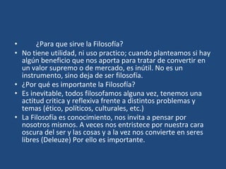 • ¿Para que sirve la Filosofía?
• No tiene utilidad, ni uso practico; cuando planteamos si hay
algún beneficio que nos aporta para tratar de convertir en
un valor supremo o de mercado, es inútil. No es un
instrumento, sino deja de ser filosofía.
• ¿Por qué es importante la Filosofía?
• Es inevitable, todos filosofamos alguna vez, tenemos una
actitud critica y reflexiva frente a distintos problemas y
temas (ético, políticos, culturales, etc.)
• La Filosofía es conocimiento, nos invita a pensar por
nosotros mismos. A veces nos entristece por nuestra cara
oscura del ser y las cosas y a la vez nos convierte en seres
libres (Deleuze) Por ello es importante.
 