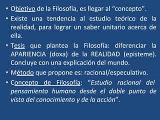 • Objetivo de la Filosofía, es llegar al “concepto”.
• Existe una tendencia al estudio teórico de la
realidad, para lograr un saber unitario acerca de
ella.
• Tesis que plantea la Filosofía: diferenciar la
APARIENCIA (doxa) de la REALIDAD (episteme).
Concluye con una explicación del mundo.
• Método que propone es: racional/especulativo.
• Concepto de Filosofía: “Estudio racional del
pensamiento humano desde el doble punto de
vista del conocimiento y de la acción”.
 