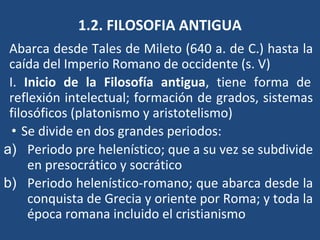 1.2. FILOSOFIA ANTIGUA
Abarca desde Tales de Mileto (640 a. de C.) hasta la
caída del Imperio Romano de occidente (s. V)
I. Inicio de la Filosofía antigua, tiene forma de
reflexión intelectual; formación de grados, sistemas
filosóficos (platonismo y aristotelismo)
• Se divide en dos grandes periodos:
a) Periodo pre helenístico; que a su vez se subdivide
en presocrático y socrático
b) Periodo helenístico-romano; que abarca desde la
conquista de Grecia y oriente por Roma; y toda la
época romana incluido el cristianismo
 