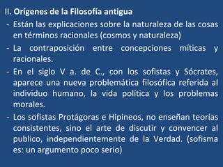 II. Orígenes de la Filosofía antigua
- Están las explicaciones sobre la naturaleza de las cosas
en términos racionales (cosmos y naturaleza)
- La contraposición entre concepciones míticas y
racionales.
- En el siglo V a. de C., con los sofistas y Sócrates,
aparece una nueva problemática filosófica referida al
individuo humano, la vida política y los problemas
morales.
- Los sofistas Protágoras e Hipineos, no enseñan teorías
consistentes, sino el arte de discutir y convencer al
publico, independientemente de la Verdad. (sofisma
es: un argumento poco serio)
 