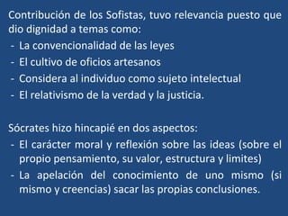 Contribución de los Sofistas, tuvo relevancia puesto que
dio dignidad a temas como:
- La convencionalidad de las leyes
- El cultivo de oficios artesanos
- Considera al individuo como sujeto intelectual
- El relativismo de la verdad y la justicia.
Sócrates hizo hincapié en dos aspectos:
- El carácter moral y reflexión sobre las ideas (sobre el
propio pensamiento, su valor, estructura y limites)
- La apelación del conocimiento de uno mismo (si
mismo y creencias) sacar las propias conclusiones.
 