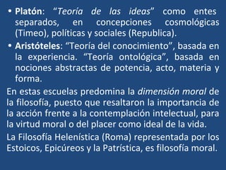 • Platón: “Teoría de las ideas” como entes
separados, en concepciones cosmológicas
(Timeo), políticas y sociales (Republica).
• Aristóteles: “Teoría del conocimiento”, basada en
la experiencia. “Teoría ontológica”, basada en
nociones abstractas de potencia, acto, materia y
forma.
En estas escuelas predomina la dimensión moral de
la filosofía, puesto que resaltaron la importancia de
la acción frente a la contemplación intelectual, para
la virtud moral o del placer como ideal de la vida.
La Filosofía Helenística (Roma) representada por los
Estoicos, Epicúreos y la Patrística, es filosofía moral.
 