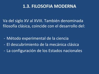 1.3. FILOSOFIA MODERNA
Va del siglo XV al XVIII. También denominada
filosofía clásica, coincide con el desarrollo del:
- Método experimental de la ciencia
- El descubrimiento de la mecánica clásica
- La configuración de los Estados nacionales
 