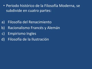 • Periodo histórico de la Filosofía Moderna, se
subdivide en cuatro partes:
a) Filosofía del Renacimiento
b) Racionalismo Francés y Alemán
c) Empirismo Ingles
d) Filosofía de la Ilustración
 
