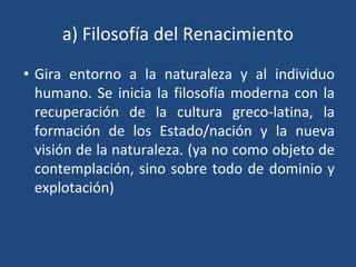a) Filosofía del Renacimiento
• Gira entorno a la naturaleza y al individuo
humano. Se inicia la filosofía moderna con la
recuperación de la cultura greco-latina, la
formación de los Estado/nación y la nueva
visión de la naturaleza. (ya no como objeto de
contemplación, sino sobre todo de dominio y
explotación)
 