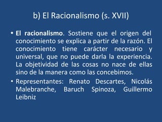 b) El Racionalismo (s. XVII)
• El racionalismo. Sostiene que el origen del
conocimiento se explica a partir de la razón. El
conocimiento tiene carácter necesario y
universal, que no puede darla la experiencia.
La objetividad de las cosas no nace de ellas
sino de la manera como las concebimos.
• Representantes: Renato Descartes, Nicolás
Malebranche, Baruch Spinoza, Guillermo
Leibniz
 