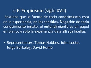 c) El Empirismo (siglo XVII)
Sostiene que la fuente de todo conocimiento esta
en la experiencia, en los sentidos. Negación de todo
conocimiento innato: el entendimiento es un papel
en blanco y solo la experiencia deja allí sus huellas.
• Representantes: Tomas Hobbes, John Locke,
Jorge Berkeley, David Humé
 