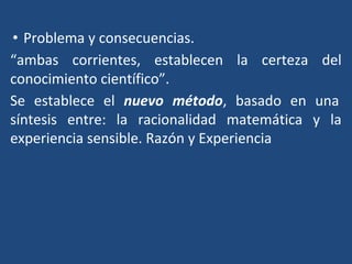 • Problema y consecuencias.
“ambas corrientes, establecen la certeza del
conocimiento científico”.
Se establece el nuevo método, basado en una
síntesis entre: la racionalidad matemática y la
experiencia sensible. Razón y Experiencia
 