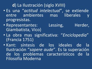 d) La Ilustración (siglo XVIII)
• Es una “actitud intelectual”, se extiende
entre ambientes mas liberales y
progresistas.
• Representantes: Lessing, Herder,
Giambatista, Vico)
• La obra mas significativa: “Enciclopedia”
(Francia 1751)
• Kant: síntesis de los ideales de la
Ilustración “sapere aude”. Es la superación
de los problemas característicos de la
Filosofía Moderna
 