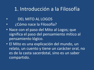 1. Introducción a la Filosofía
• DEL MITO AL LOGOS
• ¿Cómo nace la Filosofía?
• Nace con el paso del Mito al Logos; que
significa el paso del pensamiento mítico al
pensamiento lógico.
• El Mito es una explicación del mundo, un
relato, un cuento y tiene un carácter oral, no
es de la casta sacerdotal, sino es un saber
compartido.
 