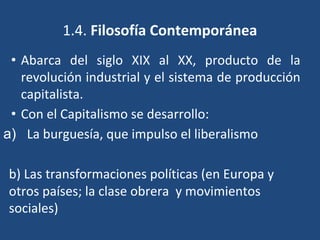 1.4. Filosofía Contemporánea
• Abarca del siglo XIX al XX, producto de la
revolución industrial y el sistema de producción
capitalista.
• Con el Capitalismo se desarrollo:
a) La burguesía, que impulso el liberalismo
b) Las transformaciones políticas (en Europa y
otros países; la clase obrera y movimientos
sociales)
 