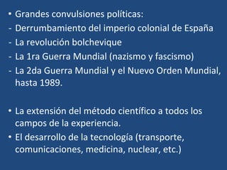 • Grandes convulsiones políticas:
- Derrumbamiento del imperio colonial de España
- La revolución bolchevique
- La 1ra Guerra Mundial (nazismo y fascismo)
- La 2da Guerra Mundial y el Nuevo Orden Mundial,
hasta 1989.
• La extensión del método científico a todos los
campos de la experiencia.
• El desarrollo de la tecnología (transporte,
comunicaciones, medicina, nuclear, etc.)
 