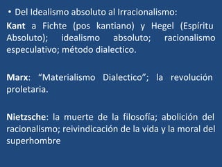 • Del Idealismo absoluto al Irracionalismo:
Kant a Fichte (pos kantiano) y Hegel (Espíritu
Absoluto); idealismo absoluto; racionalismo
especulativo; método dialectico.
Marx: “Materialismo Dialectico”; la revolución
proletaria.
Nietzsche: la muerte de la filosofía; abolición del
racionalismo; reivindicación de la vida y la moral del
superhombre
 