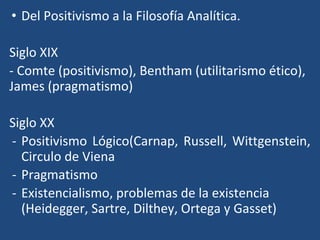 • Del Positivismo a la Filosofía Analítica.
Siglo XIX
- Comte (positivismo), Bentham (utilitarismo ético),
James (pragmatismo)
Siglo XX
- Positivismo Lógico(Carnap, Russell, Wittgenstein,
Circulo de Viena
- Pragmatismo
- Existencialismo, problemas de la existencia
(Heidegger, Sartre, Dilthey, Ortega y Gasset)
 
