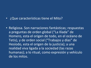 • ¿Que características tiene el Mito?
• Religiosa. Son narraciones fantásticas; respuestas
a preguntas de orden global (“La Ilíada” de
Homero, esta el origen de todo, en el océano de
Tetis), y de orden social (“Trabajos y días” de
Hesíodo, esta el origen de la justicia); a una
realidad viva ligada a la sociedad (las razas
humanas); a lo ritual, como expresión y vehículo
de los mitos.
 