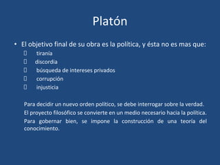 Platón
• El objetivo final de su obra es la política, y ésta no es mas que:
tiranía
discordia
búsqueda de intereses privados
corrupción
injusticia
Para decidir un nuevo orden político, se debe interrogar sobre la verdad.
El proyecto filosófico se convierte en un medio necesario hacia la política.
Para gobernar bien, se impone la construcción de una teoría del
conocimiento.
 