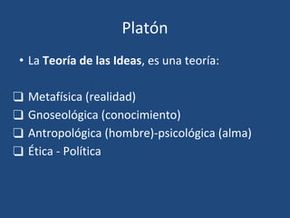 Platón
• La Teoría de las Ideas, es una teoría:
❑ Metafísica (realidad)
❑ Gnoseológica (conocimiento)
❑ Antropológica (hombre)-psicológica (alma)
❑ Ética - Política
 