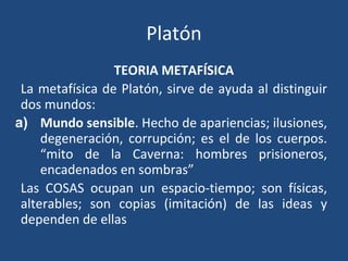 Platón
TEORIA METAFÍSICA
La metafísica de Platón, sirve de ayuda al distinguir
dos mundos:
a) Mundo sensible. Hecho de apariencias; ilusiones,
degeneración, corrupción; es el de los cuerpos.
“mito de la Caverna: hombres prisioneros,
encadenados en sombras”
Las COSAS ocupan un espacio-tiempo; son físicas,
alterables; son copias (imitación) de las ideas y
dependen de ellas
 