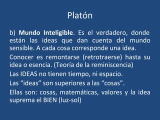 Platón
b) Mundo Inteligible. Es el verdadero, donde
están las ideas que dan cuenta del mundo
sensible. A cada cosa corresponde una idea.
Conocer es remontarse (retrotraerse) hasta su
idea o esencia. (Teoría de la reminiscencia)
Las IDEAS no tienen tiempo, ni espacio.
Las “ideas” son superiores a las “cosas”.
Ellas son: cosas, matemáticas, valores y la idea
suprema el BIEN (luz-sol)
 