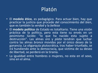 Platón
• El modelo ético, es pedagógico. Para actuar bien, hay que
practicar la justicia que procede del conocimiento del bien,
que es también la verdad y la belleza
• El modelo político de Estado es totalitario. Tiene una visión
práctica de la política, pero esta tiene su envés en un
pesimismo lúcido: “lo que ha nacido esta sujeto a
destrucción”. Las almas oro y plata tendrán que luchar
contra las almas bronce movidas por el único deseo de la
ganancia. La oligarquía plutocrática, tras haber triunfado, se
irá hundiendo ante la democracia, que victima de su deseo
de libertad, se perderá en la tiranía.
• La igualdad entre hombres o mujeres, no esta en el sexo,
sino en el alma.
 