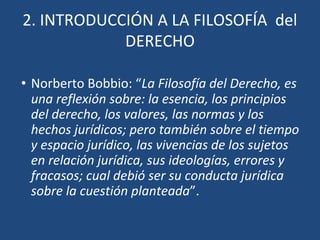 2. INTRODUCCIÓN A LA FILOSOFÍA del
DERECHO
• Norberto Bobbio: “La Filosofía del Derecho, es
una reflexión sobre: la esencia, los principios
del derecho, los valores, las normas y los
hechos jurídicos; pero también sobre el tiempo
y espacio jurídico, las vivencias de los sujetos
en relación jurídica, sus ideologías, errores y
fracasos; cual debió ser su conducta jurídica
sobre la cuestión planteada”.
 