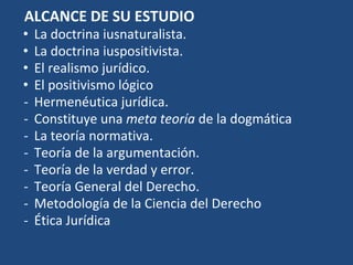ALCANCE DE SU ESTUDIO
• La doctrina iusnaturalista.
• La doctrina iuspositivista.
• El realismo jurídico.
• El positivismo lógico
- Hermenéutica jurídica.
- Constituye una meta teoría de la dogmática
- La teoría normativa.
- Teoría de la argumentación.
- Teoría de la verdad y error.
- Teoría General del Derecho.
- Metodología de la Ciencia del Derecho
- Ética Jurídica
 