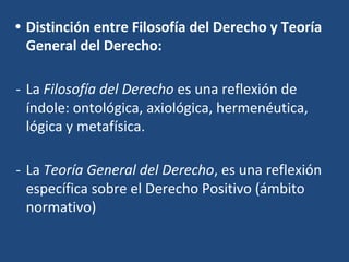• Distinción entre Filosofía del Derecho y Teoría
General del Derecho:
- La Filosofía del Derecho es una reflexión de
índole: ontológica, axiológica, hermenéutica,
lógica y metafísica.
- La Teoría General del Derecho, es una reflexión
específica sobre el Derecho Positivo (ámbito
normativo)
 