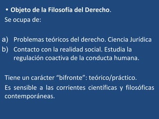 • Objeto de la Filosofía del Derecho.
Se ocupa de:
a) Problemas teóricos del derecho. Ciencia Jurídica
b) Contacto con la realidad social. Estudia la
regulación coactiva de la conducta humana.
Tiene un carácter “bifronte”: teórico/práctico.
Es sensible a las corrientes científicas y filosóficas
contemporáneas.
 