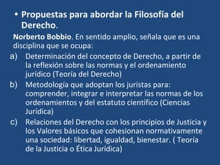 • Propuestas para abordar la Filosofía del
Derecho.
Norberto Bobbio. En sentido amplio, señala que es una
disciplina que se ocupa:
a) Determinación del concepto de Derecho, a partir de
la reflexión sobre las normas y el ordenamiento
jurídico (Teoría del Derecho)
b) Metodología que adoptan los juristas para:
comprender, integrar e interpretar las normas de los
ordenamientos y del estatuto científico (Ciencias
Jurídica)
c) Relaciones del Derecho con los principios de Justicia y
los Valores básicos que cohesionan normativamente
una sociedad: libertad, igualdad, bienestar. ( Teoría
de la Justicia o Ética Jurídica)
 