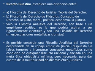 • Ricardo Guastini, establece una distinción entre:
• a) Filosofía del Derecho de Juristas. Teoría del Derecho.
• b) Filosofía del Derecho de Filósofos. Concepto de
Derecho, lo justo, moral, política, economía, la justicia.
• Sólo la Filosofía Analítica del Derecho, con base a un
empirismo acrítico, es la que podría aspirar a ser
rigurosamente científica y con una Filosofía del Derecho
sin especulaciones metafísicas (Juristas)
• Es posible construir una Filosofía Analítica del Derecho
desprendida de su ropaje empirista (inicial) dispuesta sin
falsos temores a incorporar conceptos metafísicos como
condición de cualquier discurso racional y anclada en una
meta ética objetivista mínima, pero necesaria, para dar
cuenta de la multiplicidad de dilemas ético-jurídicos.
 